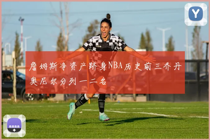 詹姆斯净资产跻身NBA历史前三乔丹奥尼尔分列一二名