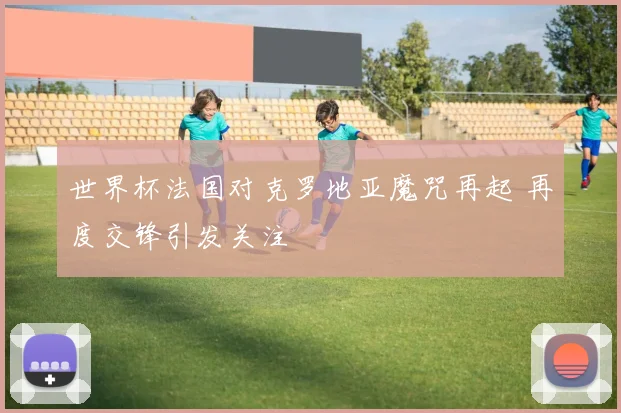 世界杯法国对克罗地亚魔咒再起 再度交锋引发关注