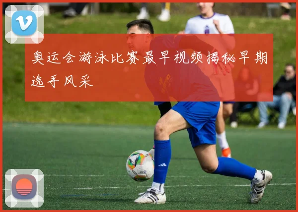 奥运会游泳比赛最早视频揭秘早期选手风采
