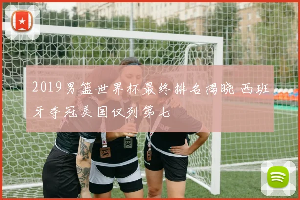 2019男篮世界杯最终排名揭晓 西班牙夺冠美国仅列第七