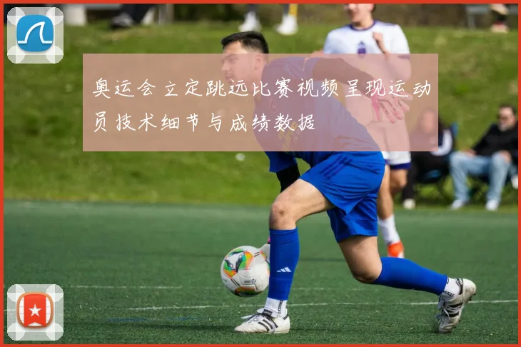 奥运会立定跳远比赛视频呈现运动员技术细节与成绩数据