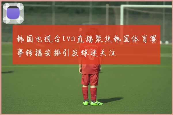 韩国电视台tvn直播聚焦韩国体育赛事转播安排引发球迷关注