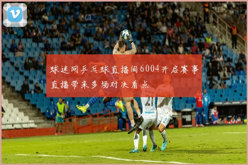 球迷网乒乓球直播间6004开启赛事直播带来多场对决看点