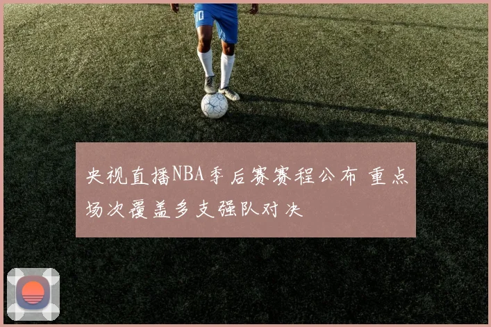 央视直播NBA季后赛赛程公布 重点场次覆盖多支强队对决
