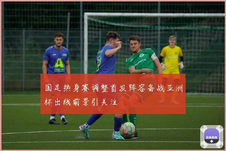 国足热身赛调整首发阵容备战亚洲杯出线前景引关注