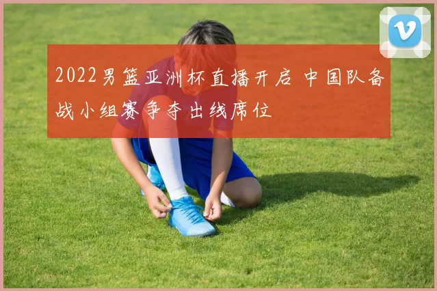 2022男篮亚洲杯直播开启 中国队备战小组赛争夺出线席位