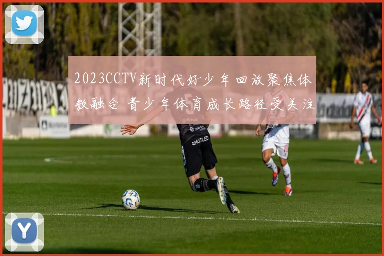 2023CCTV新时代好少年回放聚焦体教融合 青少年体育成长路径受关注