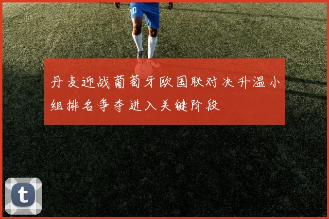 丹麦迎战葡萄牙欧国联对决升温小组排名争夺进入关键阶段
