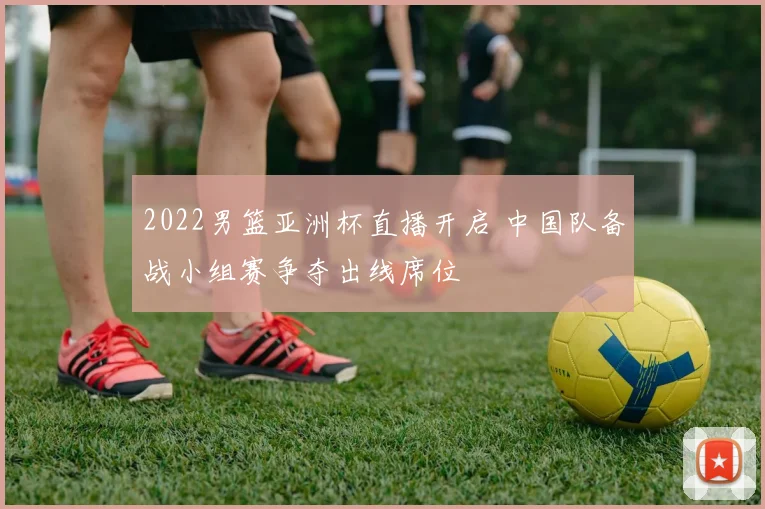 2022男篮亚洲杯直播开启 中国队备战小组赛争夺出线席位
