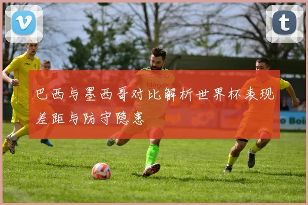 巴西与墨西哥对比解析世界杯表现差距与防守隐患