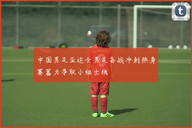 中国男足亚运会男足备战冲刺热身赛蓄力争取小组出线