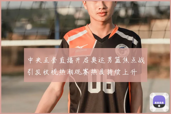 中央五套直播开启奥运男篮焦点战引发收视热潮观赛热度持续上升