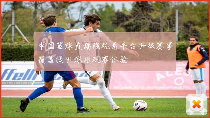 中国篮球直播线观看平台升级赛事覆盖提升球迷观赛体验