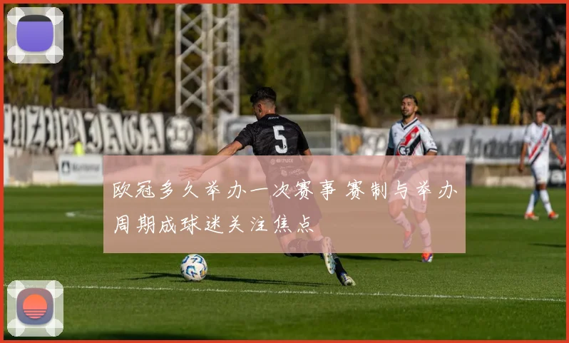 欧冠多久举办一次赛事 赛制与举办周期成球迷关注焦点