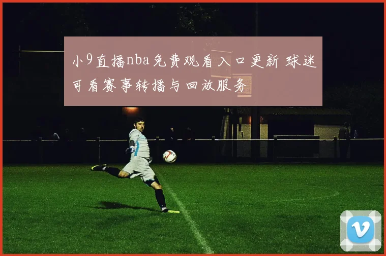 小9直播nba免费观看入口更新 球迷可看赛事转播与回放服务