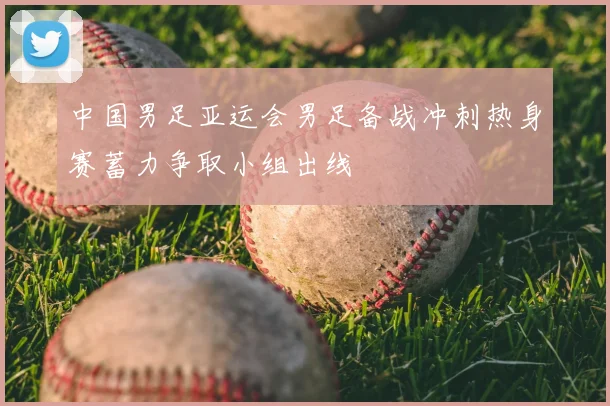 中国男足亚运会男足备战冲刺热身赛蓄力争取小组出线