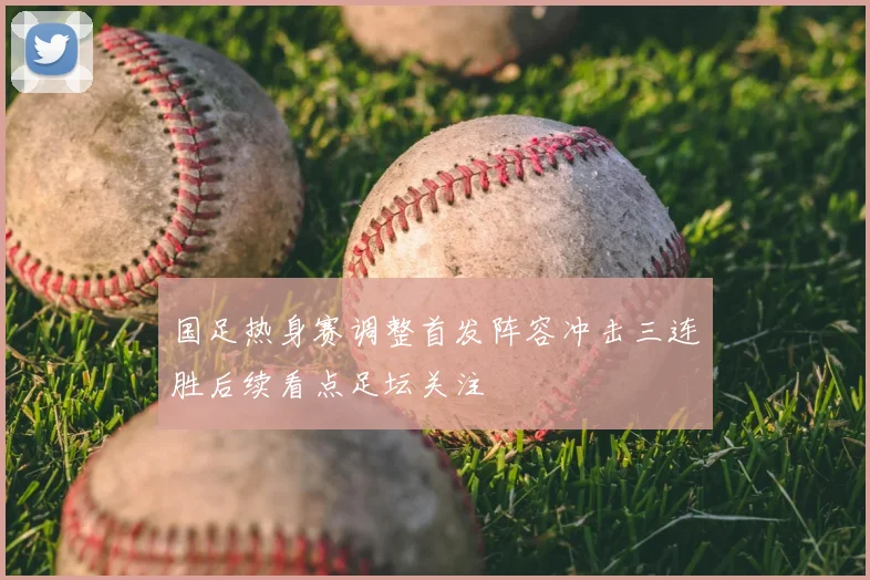 国足热身赛调整首发阵容冲击三连胜后续看点足坛关注