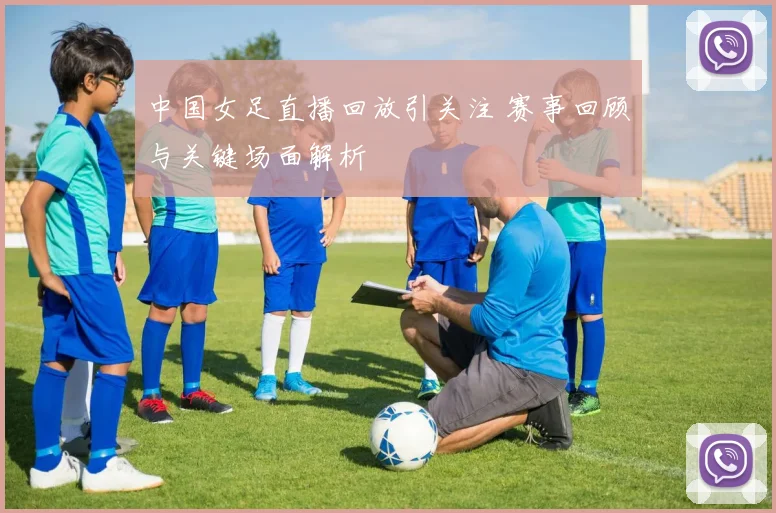 中国女足直播回放引关注 赛事回顾与关键场面解析