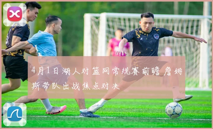 4月1日湖人对篮网常规赛前瞻 詹姆斯带队出战焦点对决