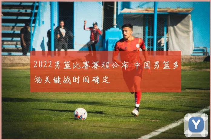 2022男篮比赛赛程公布 中国男篮多场关键战时间确定