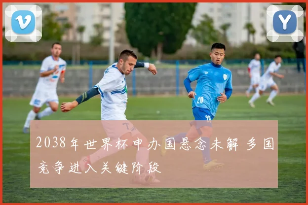2038年世界杯申办国悬念未解 多国竞争进入关键阶段