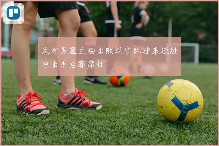 天津男篮主场击败辽宁队迎来连胜冲击季后赛席位