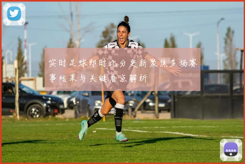 实时足球即时比分更新聚焦多场赛事结果与关键看点解析