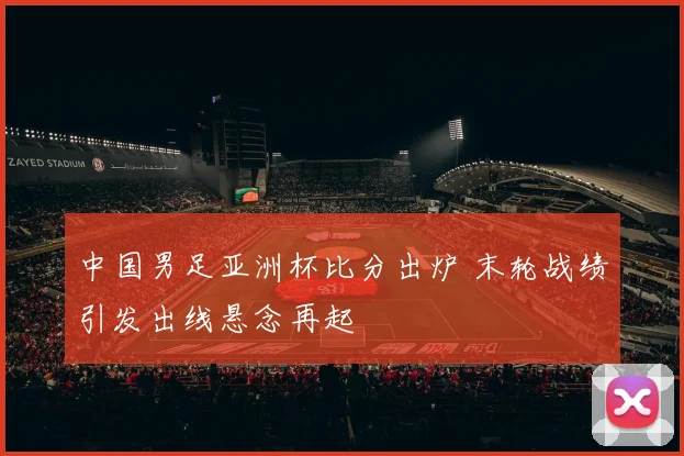 中国男足亚洲杯比分出炉 末轮战绩引发出线悬念再起