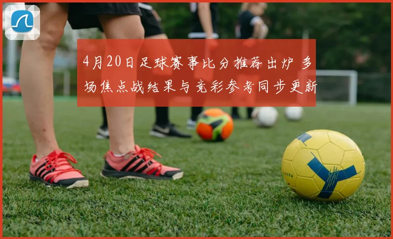 4月20日足球赛事比分推荐出炉 多场焦点战结果与竞彩参考同步更新