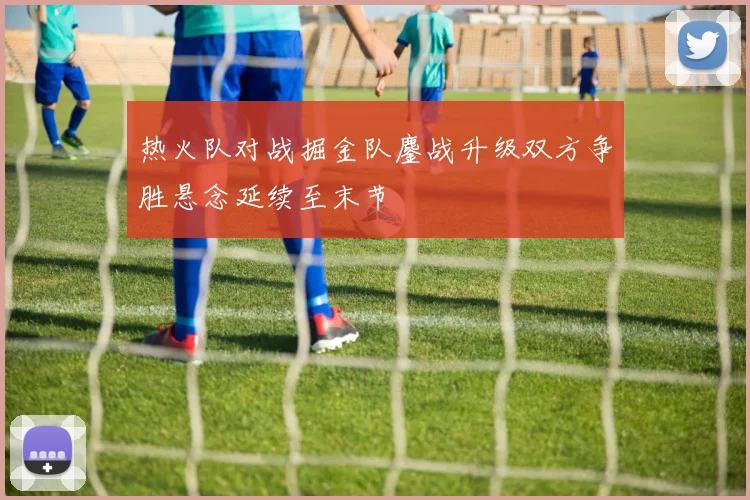 热火队对战掘金队鏖战升级双方争胜悬念延续至末节