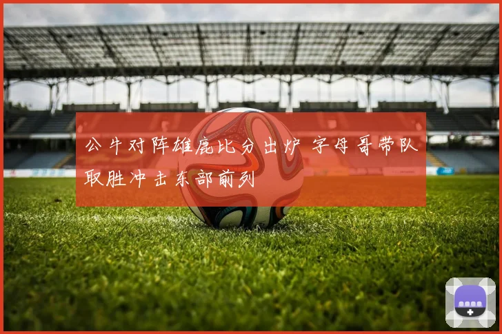 公牛对阵雄鹿比分出炉 字母哥带队取胜冲击东部前列