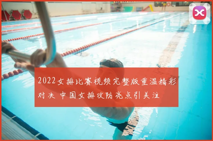 2022女排比赛视频完整版重温精彩对决 中国女排攻防亮点引关注