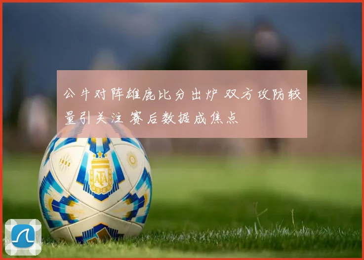 公牛对阵雄鹿比分出炉 双方攻防较量引关注 赛后数据成焦点