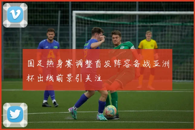 国足热身赛调整首发阵容备战亚洲杯出线前景引关注