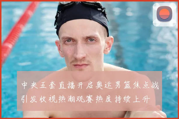 中央五套直播开启奥运男篮焦点战引发收视热潮观赛热度持续上升