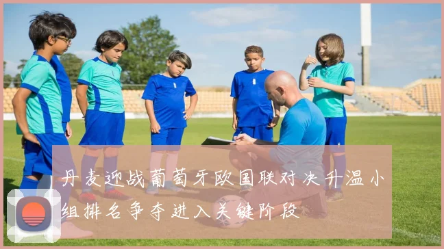 丹麦迎战葡萄牙欧国联对决升温小组排名争夺进入关键阶段