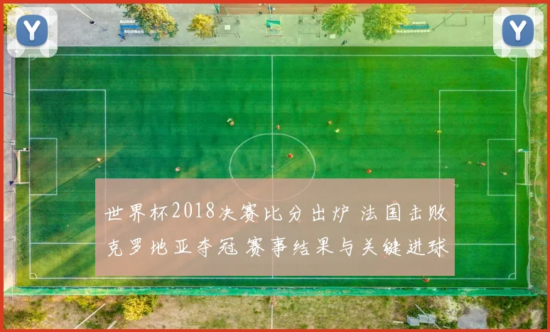 世界杯2018决赛比分出炉 法国击败克罗地亚夺冠 赛事结果与关键进球回顾