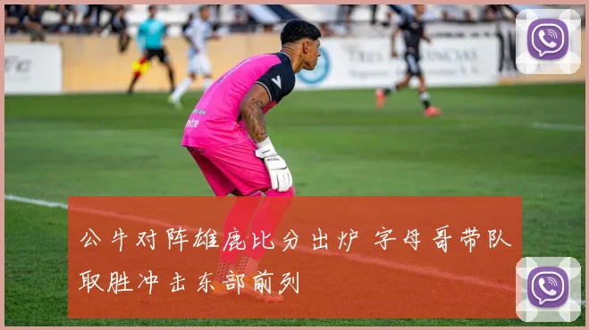 公牛对阵雄鹿比分出炉 字母哥带队取胜冲击东部前列