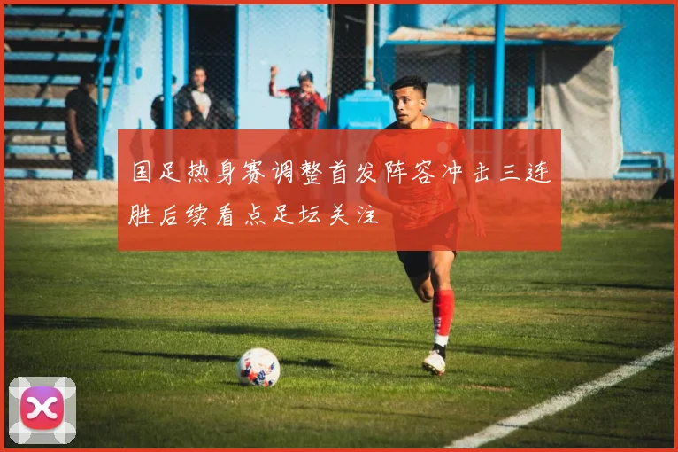 国足热身赛调整首发阵容冲击三连胜后续看点足坛关注