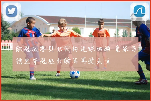 欧冠决赛贝尔倒钩进球回顾 皇家马德里夺冠经典瞬间再受关注