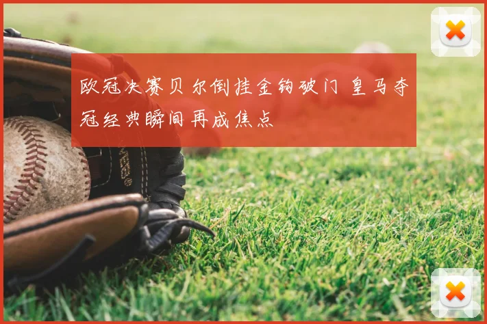 欧冠决赛贝尔倒挂金钩破门 皇马夺冠经典瞬间再成焦点